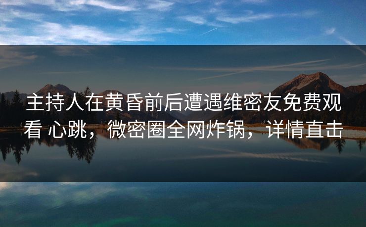 主持人在黄昏前后遭遇维密友免费观看 心跳，微密圈全网炸锅，详情直击