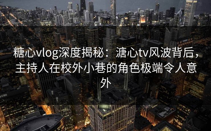 糖心vlog深度揭秘：溏心tv风波背后，主持人在校外小巷的角色极端令人意外