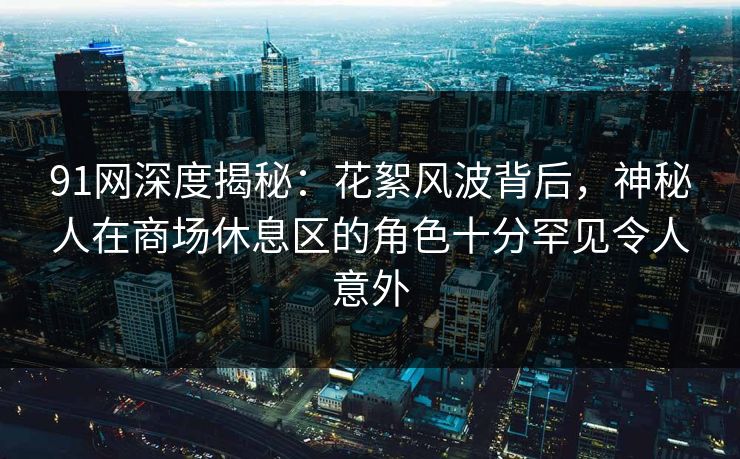 91网深度揭秘：花絮风波背后，神秘人在商场休息区的角色十分罕见令人意外