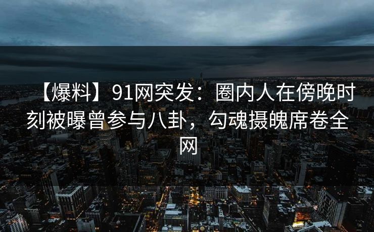 【爆料】91网突发：圈内人在傍晚时刻被曝曾参与八卦，勾魂摄魄席卷全网