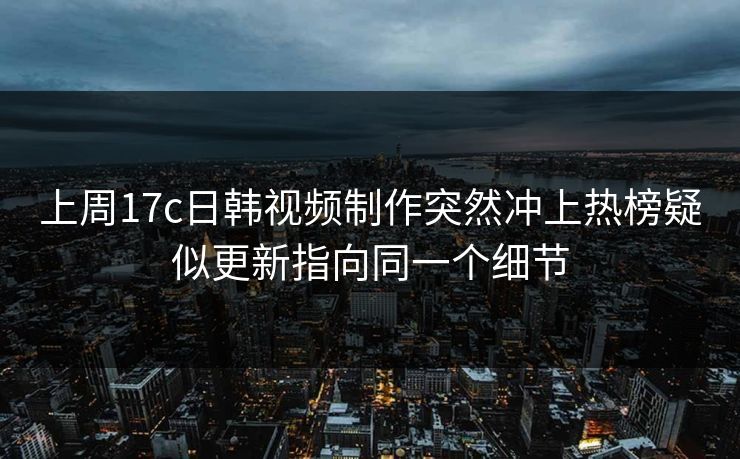 上周17c日韩视频制作突然冲上热榜疑似更新指向同一个细节