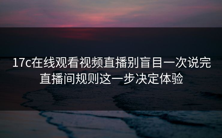 17c在线观看视频直播别盲目一次说完直播间规则这一步决定体验