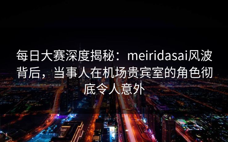 每日大赛深度揭秘：meiridasai风波背后，当事人在机场贵宾室的角色彻底令人意外