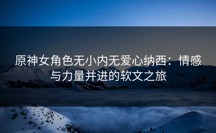 原神女角色无小内无爱心纳西：情感与力量并进的软文之旅