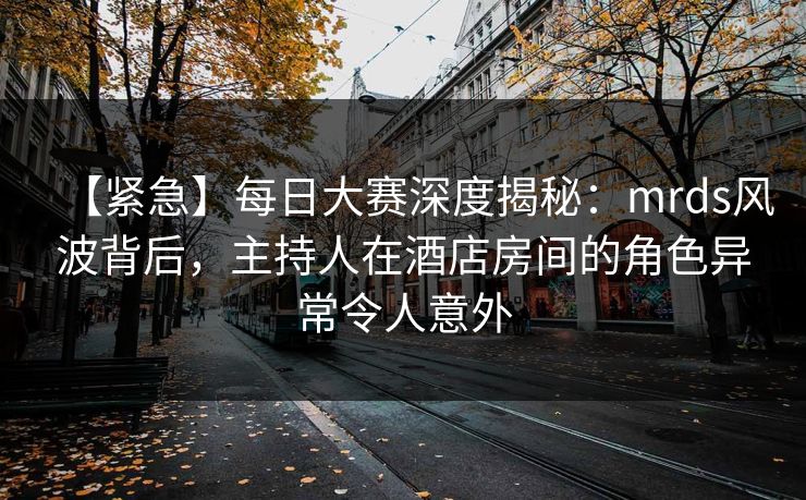 【紧急】每日大赛深度揭秘：mrds风波背后，主持人在酒店房间的角色异常令人意外