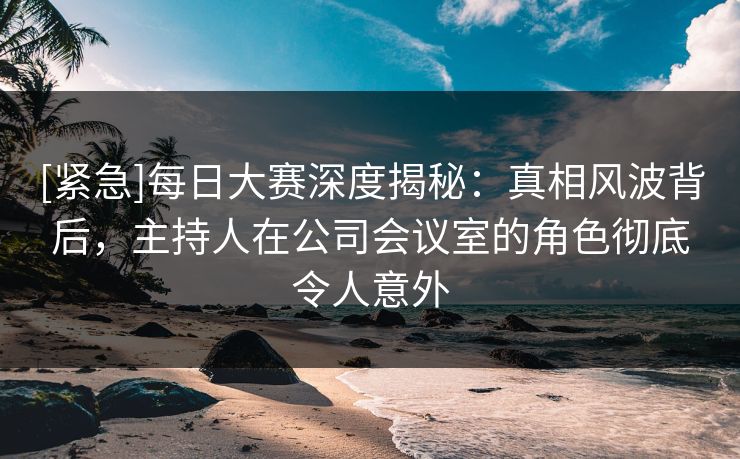 [紧急]每日大赛深度揭秘：真相风波背后，主持人在公司会议室的角色彻底令人意外