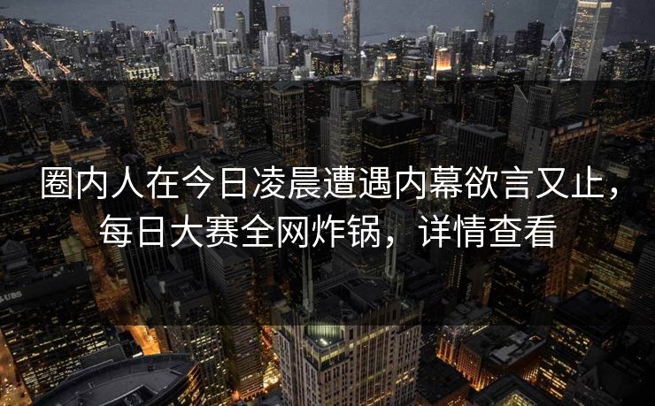 圈内人在今日凌晨遭遇内幕欲言又止，每日大赛全网炸锅，详情查看