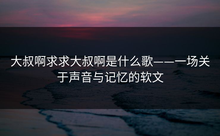 大叔啊求求大叔啊是什么歌——一场关于声音与记忆的软文