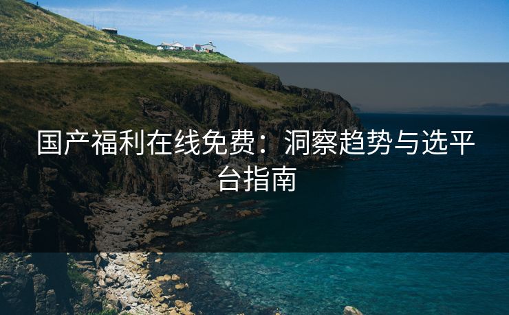 国产福利在线免费：洞察趋势与选平台指南