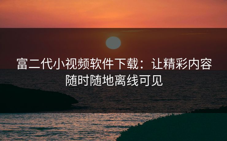 富二代小视频软件下载：让精彩内容随时随地离线可见