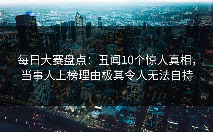 每日大赛盘点：丑闻10个惊人真相，当事人上榜理由极其令人无法自持