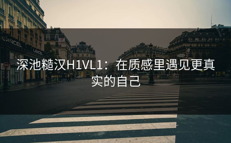 深池糙汉H1VL1：在质感里遇见更真实的自己