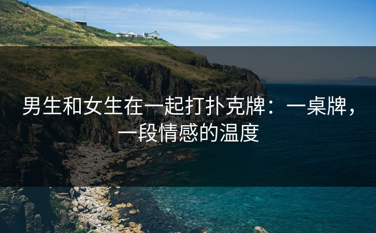 男生和女生在一起打扑克牌：一桌牌，一段情感的温度