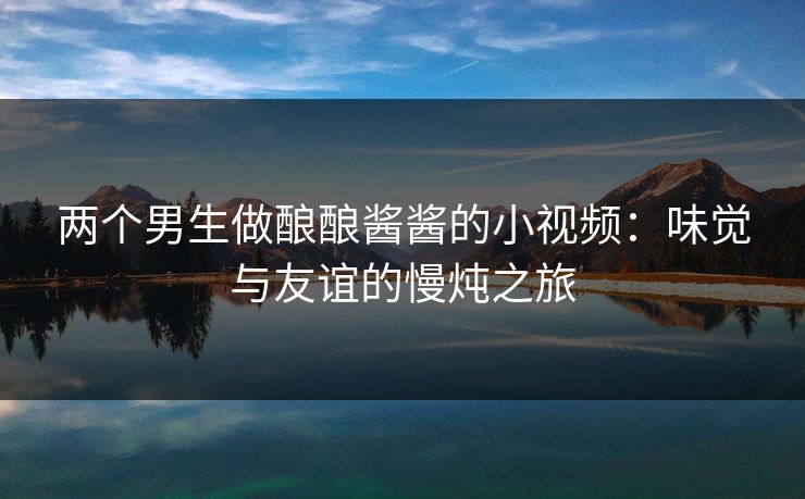 两个男生做酿酿酱酱的小视频：味觉与友谊的慢炖之旅