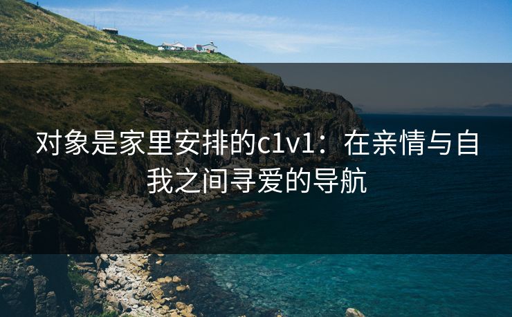 对象是家里安排的c1v1：在亲情与自我之间寻爱的导航