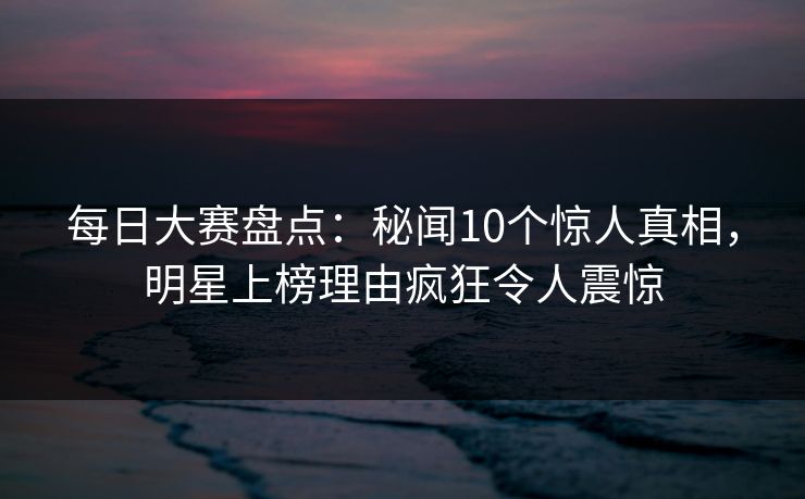 每日大赛盘点：秘闻10个惊人真相，明星上榜理由疯狂令人震惊