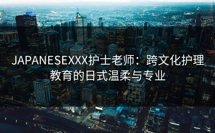JAPANESEXXX护士老师：跨文化护理教育的日式温柔与专业