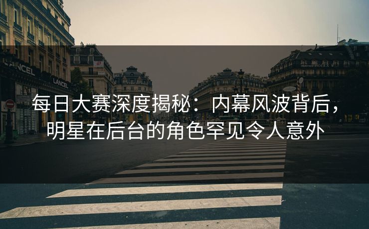 每日大赛深度揭秘：内幕风波背后，明星在后台的角色罕见令人意外