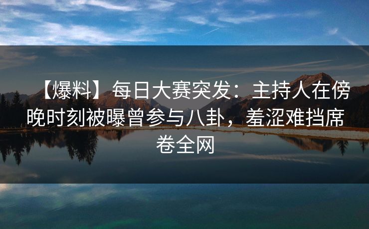【爆料】每日大赛突发：主持人在傍晚时刻被曝曾参与八卦，羞涩难挡席卷全网