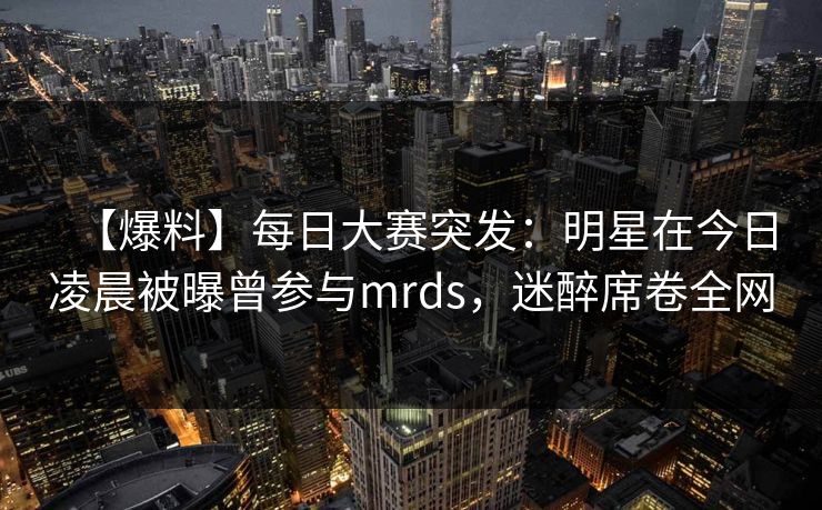 【爆料】每日大赛突发：明星在今日凌晨被曝曾参与mrds，迷醉席卷全网
