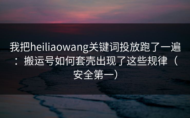 我把heiliaowang关键词投放跑了一遍：搬运号如何套壳出现了这些规律（安全第一）