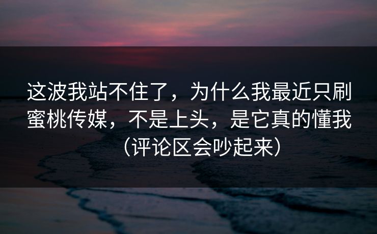 这波我站不住了，为什么我最近只刷蜜桃传媒，不是上头，是它真的懂我（评论区会吵起来）