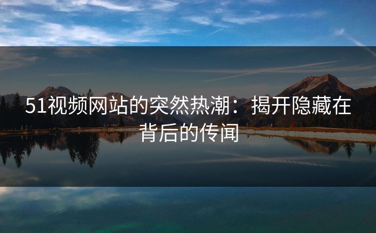 51视频网站的突然热潮：揭开隐藏在背后的传闻